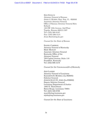36
KRIS KOBACH
Attorney General of Kansas
JESSE A. BURRIS, Kan. Sup. Ct. #26856
Assistant Attorney General
Office of Kansas Attorney General Kris
Kobach
120 SW 10th Avenue, 2nd Floor
Topeka, Kansas 66612-1597
Tel: (785) 368-8197
Fax: (785) 296-3131
Jesse.Burris@ag.ks.gov
Counsel for the State of Kansas
DANIEL CAMERON
Attorney General of Kentucky
MARC MANLEY
Associate Attorney General
Kentucky Office of the
Attorney General
700 Capital Avenue, Suite 118
Frankfort, Kentucky
Tel: (502) 696-5478
Counsel for the Commonwealth of Kentucky
JEFF LANDRY
Attorney General of Louisiana
ELIZABETH B. MURRILL (La #20685)
Solicitor General
JOSEPH SCOTT ST. JOHN (La #36682)
Deputy Solicitor General
Louisiana Department of Justice
1885 N. Third Street
Baton Rouge, Louisiana 70804
Tel: (225) 326-6766
murrille@ag.louisiana.gov
stjohnj@ag.louisiana.gov
Counsel for the State of Louisiana
Case 6:23-cv-00007 Document 1 Filed on 01/24/23 in TXSD Page 36 of 39
 
