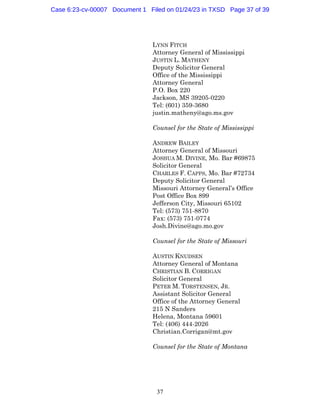 37
LYNN FITCH
Attorney General of Mississippi
JUSTIN L. MATHENY
Deputy Solicitor General
Office of the Mississippi
Attorney General
P.O. Box 220
Jackson, MS 39205-0220
Tel: (601) 359-3680
justin.matheny@ago.ms.gov
Counsel for the State of Mississippi
ANDREW BAILEY
Attorney General of Missouri
JOSHUA M. DIVINE, Mo. Bar #69875
Solicitor General
CHARLES F. CAPPS, Mo. Bar #72734
Deputy Solicitor General
Missouri Attorney General’s Office
Post Office Box 899
Jefferson City, Missouri 65102
Tel: (573) 751-8870
Fax: (573) 751-0774
Josh.Divine@ago.mo.gov
Counsel for the State of Missouri
AUSTIN KNUDSEN
Attorney General of Montana
CHRISTIAN B. CORRIGAN
Solicitor General
PETER M. TORSTENSEN, JR.
Assistant Solicitor General
Office of the Attorney General
215 N Sanders
Helena, Montana 59601
Tel: (406) 444-2026
Christian.Corrigan@mt.gov
Counsel for the State of Montana
Case 6:23-cv-00007 Document 1 Filed on 01/24/23 in TXSD Page 37 of 39
 