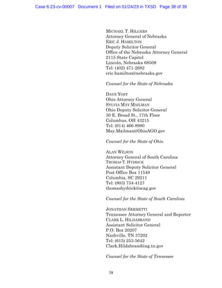 38
MICHAEL T. HILGERS
Attorney General of Nebraska
ERIC J. HAMILTON
Deputy Solicitor General
Office of the Nebraska Attorney General
2115 State Capitol
Lincoln, Nebraska 68509
Tel: (402) 471-2682
eric.hamilton@nebraska.gov
Counsel for the State of Nebraska
DAVE YOST
Ohio Attorney General
SYLVIA MAY MAILMAN
Ohio Deputy Solicitor General
30 E. Broad St., 17th Floor
Columbus, OH 43215
Tel: (614) 466-8980
May.Mailman@OhioAGO.gov
Counsel for the State of Ohio
ALAN WILSON
Attorney General of South Carolina
THOMAS T. HYDRICK
Assistant Deputy Solicitor General
Post Office Box 11549
Columbia, SC 29211
Tel: (803) 734-4127
thomashydrick@scag.gov
Counsel for the State of South Carolina
JONATHAN SKRMETTI
Tennessee Attorney General and Reporter
CLARK L. HILDABRAND
Assistant Solicitor General
P.O. Box 20207
Nashville, TN 37202
Tel: (615) 253-5642
Clark.Hildabrand@ag.tn.gov
Counsel for the State of Tennessee
Case 6:23-cv-00007 Document 1 Filed on 01/24/23 in TXSD Page 38 of 39
 