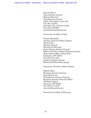 39
SEAN D. REYES
Utah Attorney General
MELISSA HOLYOAK
Utah Solicitor General
350 N. State Street, Suite 230
P.O. Box 142320
Salt Lake City, UT 84114-2320
Tel: (801) 538-9600
melissaholyoak@agutah.gov
Counsel for the State of Utah
PATRICK MORRISEY
Attorney General of West Virginia
LINDSAY SEE
Solicitor General
MICHAEL R. WILLIAMS
Senior Deputy Solicitor General
Office of the West Virginia Attorney General
State Capitol, Bldg 1, Room E-26
Charleston, WV 25305
Tel: (681) 313-4550
Lindsay.S.See@wvago.gov
Michael.R.Williams@wvago.gov
Counsel for the State of West Virginia
BRIDGET HILL
Wyoming Attorney General
RYAN SCHELHAAS
Chief Deputy Attorney General
Wyoming Attorney General’s Office
109 State Capitol
Cheyenne, WY 82002
Tel: (307) 777-5786
ryan.schelhaas@wyo.gov
Counsel for the State of Wyoming
Case 6:23-cv-00007 Document 1 Filed on 01/24/23 in TXSD Page 39 of 39
 