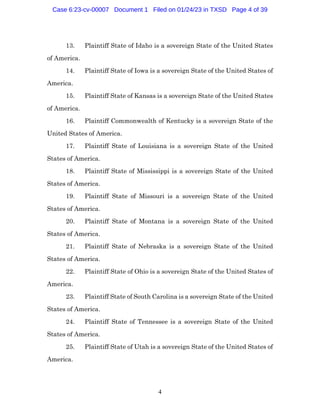 4
13. Plaintiff State of Idaho is a sovereign State of the United States
of America.
14. Plaintiff State of Iowa is a sovereign State of the United States of
America.
15. Plaintiff State of Kansas is a sovereign State of the United States
of America.
16. Plaintiff Commonwealth of Kentucky is a sovereign State of the
United States of America.
17. Plaintiff State of Louisiana is a sovereign State of the United
States of America.
18. Plaintiff State of Mississippi is a sovereign State of the United
States of America.
19. Plaintiff State of Missouri is a sovereign State of the United
States of America.
20. Plaintiff State of Montana is a sovereign State of the United
States of America.
21. Plaintiff State of Nebraska is a sovereign State of the United
States of America.
22. Plaintiff State of Ohio is a sovereign State of the United States of
America.
23. Plaintiff State of South Carolina is a sovereign State of the United
States of America.
24. Plaintiff State of Tennessee is a sovereign State of the United
States of America.
25. Plaintiff State of Utah is a sovereign State of the United States of
America.
Case 6:23-cv-00007 Document 1 Filed on 01/24/23 in TXSD Page 4 of 39
 