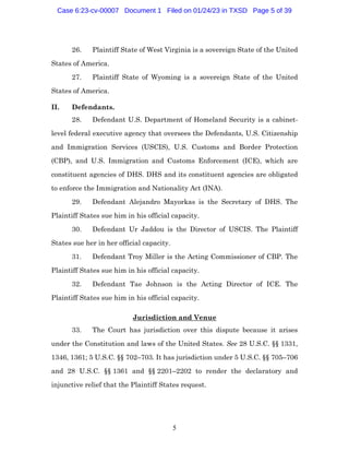 5
26. Plaintiff State of West Virginia is a sovereign State of the United
States of America.
27. Plaintiff State of Wyoming is a sovereign State of the United
States of America.
II. Defendants.
28. Defendant U.S. Department of Homeland Security is a cabinet-
level federal executive agency that oversees the Defendants, U.S. Citizenship
and Immigration Services (USCIS), U.S. Customs and Border Protection
(CBP), and U.S. Immigration and Customs Enforcement (ICE), which are
constituent agencies of DHS. DHS and its constituent agencies are obligated
to enforce the Immigration and Nationality Act (INA).
29. Defendant Alejandro Mayorkas is the Secretary of DHS. The
Plaintiff States sue him in his official capacity.
30. Defendant Ur Jaddou is the Director of USCIS. The Plaintiff
States sue her in her official capacity.
31. Defendant Troy Miller is the Acting Commissioner of CBP. The
Plaintiff States sue him in his official capacity.
32. Defendant Tae Johnson is the Acting Director of ICE. The
Plaintiff States sue him in his official capacity.
Jurisdiction and Venue
33. The Court has jurisdiction over this dispute because it arises
under the Constitution and laws of the United States. See 28 U.S.C. §§ 1331,
1346, 1361; 5 U.S.C. §§ 702–703. It has jurisdiction under 5 U.S.C. §§ 705–706
and 28 U.S.C. §§ 1361 and §§ 2201–2202 to render the declaratory and
injunctive relief that the Plaintiff States request.
Case 6:23-cv-00007 Document 1 Filed on 01/24/23 in TXSD Page 5 of 39
 
