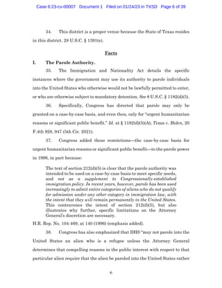 6
34. This district is a proper venue because the State of Texas resides
in this district. 28 U.S.C. § 1391(e).
Facts
I. The Parole Authority.
35. The Immigration and Nationality Act details the specific
instances where the government may use its authority to parole individuals
into the United States who otherwise would not be lawfully permitted to enter,
or who are otherwise subject to mandatory detention. See 8 U.S.C. § 1182(d)(5).
36. Specifically, Congress has directed that parole may only be
granted on a case-by-case basis, and even then, only for “urgent humanitarian
reasons or significant public benefit.” Id. at § 1182(d)(5)(A); Texas v. Biden, 20
F.4th 928, 947 (5th Cir. 2021).
37. Congress added those restrictions—the case-by-case basis for
urgent humanitarian reasons or significant public benefit—to the parole power
in 1996, in part because:
The text of section 212(d)(5) is clear that the parole authority was
intended to be used on a case-by-case basis to meet specific needs,
and not as a supplement to Congressionally-established
immigration policy. In recent years, however, parole has been used
increasingly to admit entire categories of aliens who do not qualify
for admission under any other category in immigration law, with
the intent that they will remain permanently in the United States.
This contravenes the intent of section 212(d)(5), but also
illustrates why further, specific limitations on the Attorney
General’s discretion are necessary.
H.R. Rep. No. 104-469, at 140 (1996) (emphasis added).
38. Congress has also emphasized that DHS “may not parole into the
United States an alien who is a refugee unless the Attorney General
determines that compelling reasons in the public interest with respect to that
particular alien require that the alien be paroled into the United States rather
Case 6:23-cv-00007 Document 1 Filed on 01/24/23 in TXSD Page 6 of 39
 