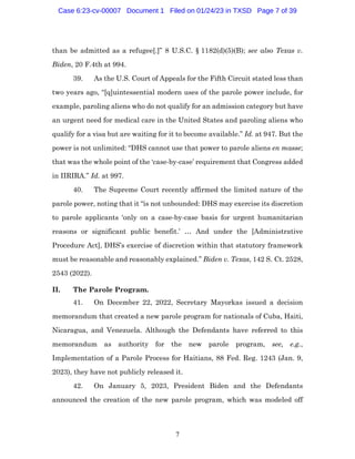 7
than be admitted as a refugee[.]” 8 U.S.C. § 1182(d)(5)(B); see also Texas v.
Biden, 20 F.4th at 994.
39. As the U.S. Court of Appeals for the Fifth Circuit stated less than
two years ago, “[q]uintessential modern uses of the parole power include, for
example, paroling aliens who do not qualify for an admission category but have
an urgent need for medical care in the United States and paroling aliens who
qualify for a visa but are waiting for it to become available.” Id. at 947. But the
power is not unlimited: “DHS cannot use that power to parole aliens en masse;
that was the whole point of the ‘case-by-case’ requirement that Congress added
in IIRIRA.” Id. at 997.
40. The Supreme Court recently affirmed the limited nature of the
parole power, noting that it “is not unbounded: DHS may exercise its discretion
to parole applicants ‘only on a case-by-case basis for urgent humanitarian
reasons or significant public benefit.’ … And under the [Administrative
Procedure Act], DHS’s exercise of discretion within that statutory framework
must be reasonable and reasonably explained.” Biden v. Texas, 142 S. Ct. 2528,
2543 (2022).
II. The Parole Program.
41. On December 22, 2022, Secretary Mayorkas issued a decision
memorandum that created a new parole program for nationals of Cuba, Haiti,
Nicaragua, and Venezuela. Although the Defendants have referred to this
memorandum as authority for the new parole program, see, e.g.,
Implementation of a Parole Process for Haitians, 88 Fed. Reg. 1243 (Jan. 9,
2023), they have not publicly released it.
42. On January 5, 2023, President Biden and the Defendants
announced the creation of the new parole program, which was modeled off
Case 6:23-cv-00007 Document 1 Filed on 01/24/23 in TXSD Page 7 of 39
 