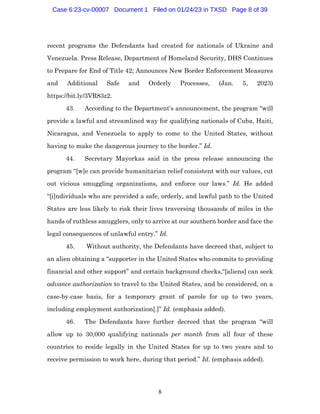8
recent programs the Defendants had created for nationals of Ukraine and
Venezuela. Press Release, Department of Homeland Security, DHS Continues
to Prepare for End of Title 42; Announces New Border Enforcement Measures
and Additional Safe and Orderly Processes, (Jan. 5, 2023)
https://bit.ly/3VR83z2.
43. According to the Department’s announcement, the program “will
provide a lawful and streamlined way for qualifying nationals of Cuba, Haiti,
Nicaragua, and Venezuela to apply to come to the United States, without
having to make the dangerous journey to the border.” Id.
44. Secretary Mayorkas said in the press release announcing the
program “[w]e can provide humanitarian relief consistent with our values, cut
out vicious smuggling organizations, and enforce our laws.” Id. He added
“[i]ndividuals who are provided a safe, orderly, and lawful path to the United
States are less likely to risk their lives traversing thousands of miles in the
hands of ruthless smugglers, only to arrive at our southern border and face the
legal consequences of unlawful entry.” Id.
45. Without authority, the Defendants have decreed that, subject to
an alien obtaining a “supporter in the United States who commits to providing
financial and other support” and certain background checks,“[aliens] can seek
advance authorization to travel to the United States, and be considered, on a
case-by-case basis, for a temporary grant of parole for up to two years,
including employment authorization[.]” Id. (emphasis added).
46. The Defendants have further decreed that the program “will
allow up to 30,000 qualifying nationals per month from all four of these
countries to reside legally in the United States for up to two years and to
receive permission to work here, during that period.” Id. (emphasis added).
Case 6:23-cv-00007 Document 1 Filed on 01/24/23 in TXSD Page 8 of 39
 