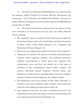 9
47. On January 6, Defendant USCIS published a new website for this
new program, entitled “Processes for Cubans, Haitians, Nicaraguans, and
Venezuelans.” U.S. CITIZENSHIP AND IMMIGRATION SERVICES, Processes for
Cubans, Haitians, Nicaraguans, and Venezuelans, https://bit.ly/3ZOb9Hg (last
accessed Jan. 23, 2023).
48. The website lists the basic requirements for the program as they
were contained in its announcement the day prior, but added additional
details, including:
• The “supporter” agrees to provide the alien with financial support for
the duration of their parole in the United States and begins the process
by filing a Form I-134A “Online Request to be a Supporter and
Declaration of Financial Support.” Id.
• There is no cost to apply for the program for the alien or the “supporter.”
• “Supporters” can include: U.S. citizens or nationals; lawful permanent
residents, lawful temporary residents, and conditional permanent
residents; nonimmigrants in lawful status (who maintain their
nonimmigrant status and have not violated any of the terms or
conditions of their nonimmigrant status); asylees, refugees, and
parolees; individuals granted Temporary Protected Status; and,
beneficiaries of deferred action (including deferred action for childhood
arrivals) or deferred enforced departure. Id. (emphasis added).
• The beneficiaries can be any national of Cuba, Haiti, Nicaragua, or
Venezuela, plus their immediate family members. But beneficiaries
cannot be minor children traveling without adults. Id.
• Upon approval of the Form, the alien is authorized for travel to the
United States at the alien’s own expense, and upon arrival the alien will
be considered for parole into the United States. Id.
Case 6:23-cv-00007 Document 1 Filed on 01/24/23 in TXSD Page 9 of 39
 