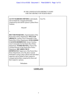 Case 3:13-cv-01203 Document 1             Filed 03/08/13 Page 1 of 13




                         IN THE UNITED STATES DISTRICT COURT
                            FOR THE DISTRICT OF PUERTO RICO


ALVIN MARRERO-MÉNDEZ, individually                   Case No.
and on behalf the conjugal partnership
comprised by him and his spouse Cynthia Pérez-
Valentin.

                    Plaintiff

v.

HECTOR PESQUERA, Superintendent of the
Puerto Rico Police Department; WILLIAM
OROZCO, Carolina Area Commander of the
Puerto Rico Police Department; GUILLERMO
CALIXTO-RODRÍGUEZ, former Carolina
Area Commander for the Puerto Rico Police
Department; MARIO RIVERA, Chief of the
Carolina Precinct of the Puerto Rico Police
Department; RICARDO CRUZ-
DOMÍNGUEZ, Supervisor of the Puerto Rico
Police Department; all of the above named
Defendants acting in their official and individual
capacities and on behalf of their respective
conjugal partnerships comprised by them and
their respective spouses.

                   Defendants


                                          COMPLAINT




                                                 1
 