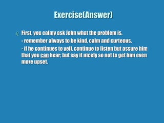 Exercise(Answer)
 First, you calmy ask John what the problem is.
- remember always to be kind, calm and curteous.
- if he continues to yell, continue to listen but assure him
that you can hear; but say it nicely so not to get him even
more upset.
 