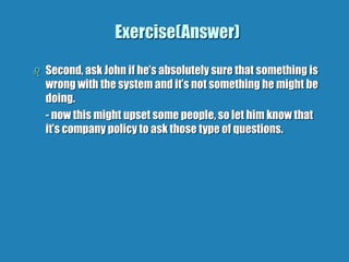 Exercise(Answer)
 Second, ask John if he’s absolutely sure that something is
wrong with the system and it’s not something he might be
doing.
- now this might upset some people, so let him know that
it’s company policy to ask those type of questions.
 