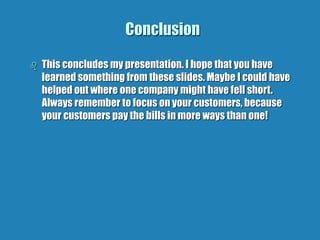 Conclusion
 This concludes my presentation. I hope that you have
learned something from these slides. Maybe I could have
helped out where one company might have fell short.
Always remember to focus on your customers, because
your customers pay the bills in more ways than one!
 