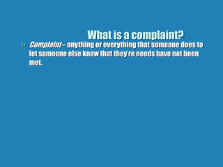 What is a complaint?
 Complaint – anything or everything that someone does to
let someone else know that they’re needs have not been
met.
 