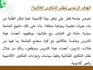 ‫الرئيسي‬ ‫الهدف‬‫لنظام‬‫الطالبي‬ ‫الشكاوى‬‫ة‬:
‫تحرص‬‫جامعة‬‫قطر‬‫على‬‫توفير‬‫بيئة‬‫أكاديمية‬‫غنية‬‫تمكن‬‫ا‬‫لطلبة‬‫من‬
‫بناء‬‫ات‬‫ر‬‫خب‬‫تعليمية‬‫وحياتية‬‫مختلفة‬.ً‫بناء‬‫على‬،‫ذلك‬‫ت‬‫نتهج‬‫الجامعة‬
‫سياسة‬‫عادلة‬‫في‬‫التعامل‬‫مع‬،‫طالبها‬،‫موظفيها‬‫أعضاء‬‫هيئ‬‫ة‬
‫يس‬‫ر‬‫التد‬‫وخاصة‬‫عالقاتهم‬‫مع‬‫اد‬‫ر‬‫أف‬‫مجتمع‬‫الجامعة‬‫بما‬‫فيها‬‫من‬
،‫طالب‬،‫يين‬‫ر‬‫إدا‬‫أعضاء‬‫هيئة‬‫يس‬‫ر‬‫التد‬،‫وموظفين‬‫وذلك‬‫من‬‫خ‬‫الل‬
‫نظام‬ً‫ى‬‫الشكاو‬‫الطالبية‬‫وتنفيذ‬‫سياسات‬‫اءات‬‫ر‬‫ج‬‫ا‬‫و‬ً‫ى‬‫الشكاو‬‫األكاديمية‬
‫الغير‬‫و‬‫أكاديمية‬.
 