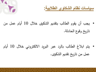 ‫الطالبية‬ ‫الشكاوى‬ ‫نظام‬ ‫سياسات‬:
•‫يجب‬‫أن‬‫يقوم‬‫الطالب‬‫بتقديم‬ً‫ى‬‫الشكو‬‫خالل‬10‫أيام‬‫عمل‬‫من‬
‫يخ‬‫ر‬‫تا‬‫ع‬‫وقو‬‫الحادثة‬.
•‫يتم‬‫ابالغ‬‫الطالب‬‫بالرد‬‫عبر‬‫يد‬‫ر‬‫الب‬‫االلكتروني‬‫خالل‬10‫أيام‬
‫عمل‬‫من‬‫يخ‬‫ر‬‫تا‬‫تقديم‬ً‫ى‬‫الشكو‬.
 