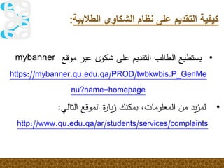 ‫الطال‬ ‫الشكاوى‬ ‫نظام‬ ‫على‬ ‫التقديم‬ ‫كيفية‬‫بية‬:
•ً‫ًعبرًموقع‬‫ى‬‫يستطيعًالطالبًالتقديمًعلىًشكو‬mybanner
https://mybanner.qu.edu.qa/PROD/twbkwbis.P_GenMe
nu?name=homepage
•‫يد‬‫ز‬‫لم‬‫من‬،‫المعلومات‬‫يمكنك‬‫ة‬‫ر‬‫يا‬‫ز‬‫الموقع‬‫التالي‬:
http://www.qu.edu.qa/ar/students/services/complaints
 