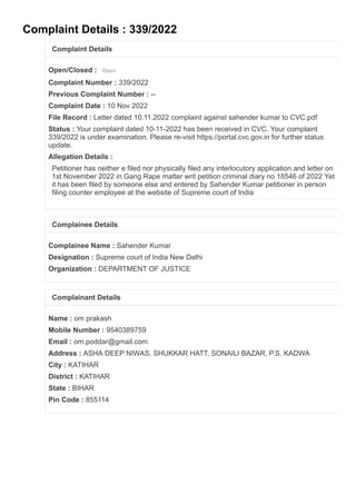 Complaint Details : 339/2022
Complaint Details
Open/Closed : Open
Complaint Number : 339/2022
Previous Complaint Number : --
Complaint Date : 10 Nov 2022
File Record : Letter dated 10.11.2022 complaint against sahender kumar to CVC.pdf
Status : Your complaint dated 10-11-2022 has been received in CVC. Your complaint
339/2022 is under examination. Please re-visit https://portal.cvc.gov.in for further status
update.
Allegation Details :
Petitioner has neither e filed nor physically filed any interlocutory application and letter on
1st November 2022 in Gang Rape matter writ petition criminal diary no 18546 of 2022 Yet
it has been filed by someone else and entered by Sahender Kumar petitioner in person
filing counter employee at the website of Supreme court of India
Complainee Details
Complainee Name : Sahender Kumar
Designation : Supreme court of India New Delhi
Organization : DEPARTMENT OF JUSTICE
Complainant Details
Name : om prakash
Mobile Number : 9540389759
Email : om.poddar@gmail.com
Address : ASHA DEEP NIWAS, SHUKKAR HATT, SONAILI BAZAR, P.S. KADWA
City : KATIHAR
District : KATIHAR
State : BIHAR
Pin Code : 855114
 