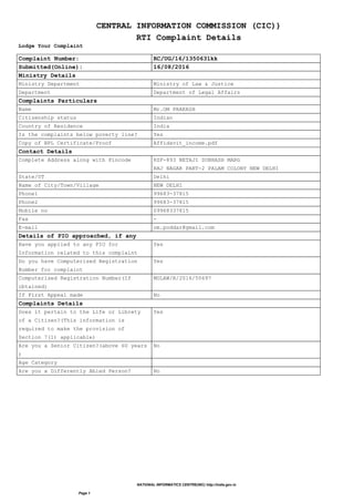 CENTRAL INFORMATION COMMISSION (CIC))
RTI Complaint Details
Lodge Your Complaint
Complaint Number: RC/UG/16/1350631kk
Submitted(Online): 16/08/2016
Ministry Details
Ministry Department Ministry of Law & Justice
Department Department of Legal Affairs
Complaints Particulars
Name Mr.OM PRAKASH
Citizenship status Indian
Country of Residence India
Is the complaints below poverty line? Yes
Copy of BPL Certificate/Proof Affidavit_income.pdf
Contact Details
Complete Address along with Pincode RZF-893 NETAJI SUBHASH MARG
RAJ NAGAR PART-2 PALAM COLONY NEW DELHI
State/UT Delhi
Name of City/Town/Village NEW DELHI
Phone1 99683-37815
Phone2 99683-37815
Mobile no 09968337815
Fax -
E-mail om.poddar@gmail.com
Details of PIO approached, if any
Have you applied to any PIO for
Information related to this complaint
Yes
Do you have Computerised Registration
Number for complaint
Yes
Computerised Registration Number(If
obtained)
MOLAW/R/2016/50697
If First Appeal made No
Complaints Details
Does it pertain to the Life or Librety
of a Citizen?(This information is
required to make the provision of
Section 7(1) applicable)
Yes
Are you a Senior Citizen?(above 60 years
)
No
Age Category
Are you a Differently Abled Person? No
NATIONAL INFORMATICS CENTRE(NIC) http://india.gov.in
Page 1
 