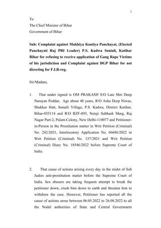 1
To
The Chief Minister of Bihar
Government of Bihar
Sub: Complaint against Mukhiya Kantiya Panchayat, (Elected
Panchayati Raj PRI Leader) P.S. Kadwa Soniali, Katihar
Bihar for refusing to receive application of Gang Rape Victims
of his jurisdiction and Complaint against DGP Bihar for not
directing for F.I.R-reg.
Sir/Madam,
1. That under signed is OM PRAKASH S/O Late Shri Deep
Narayan Poddar, Age about 48 years, R/O Asha Deep Niwas,
Shukkar Hatt, Sonaili Village, P.S. Kadwa, District Katihar,
Bihar-855114 and R/O RZF-893, Netaji Subhash Marg, Raj
Nagar Part-2, Palam Colony, New Delhi-110077 and Petitioner-
in-Person in the Prostitution matter in Writ Petition (Criminal)
No. 242/2021, Interlocutory Application No. 66686/2022 in
Writ Petition (Criminal) No. 137/2021 and Writ Petition
(Criminal) Diary No. 18546/2022 before Supreme Court of
India.
2. That cause of actions arising every day in the midst of Sub
Judies anti-prostitution matter before the Supreme Court of
India. Sex abusers are taking frequent attempt to break the
petitioner down, crush him down to earth and threaten him to
withdraw the case. However, Petitioner has reported all the
cause of actions arose between 06.05.2022 to 26.08.2022 to all
the Nodal authorities of State and Central Government
 