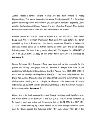 Justice Prasad’s former junior’s in-laws are the main owners of Mistry
Constructions. The lawyer appearing for Mistry Constructions Mr. A K Srivastava
(senior advocate) shares his chamber (90, Lawyers Chambers, Supreme Court)
with Mr. Ardhendumauli Kumar Prasad, the son of Justice Prasad. Thus Justice
Prasad was aware of this case and had an interest in the matter.
Another petition for Special Leave to Appeal (Crl.) No. 7232/2013, titled Neera
Saggi and Anr. v. Avinash Parshuram Naik and Anr. was before the Bench
presided by Justice Prasad who had issued notice on 05.09.2013. When the
aforesaid matter came up for further hearing on 20.01.2014 the Court passed
following order: “list the following matter along with Civil Appeal No. 9454-3455 of
2013 on 29.01.2014”. A copy of the order dated 20.01.2014 is annexed as
Annexure A.
Senior Advocate Shri Dushyant Dave was informed by the counsels for the
parties Mr. Pratap Venugopal and Mr. Anirudh P. Mayee that none of the
parties/counsels had mentioned about the Civil Appeal Nos. 9454-9455 of 2010,
much less as having a bearing on the SLP (Crl). 7232/2013. They informed Shri
Dave that, Justice Prasad on his own stated that according to him there was a
similar matter pending and accordingly the aforesaid order was made. A copy of
letter dated 26.02.2014 sent by Shri Dushyant Dave to the then Chief Justice of
India is annexed as Annexure B.
Clearly the order had recorded incorrect Appeal Numbers, and therefore when
the matter came up on 29.01.2014, the SLP (Crl.) 7232/2013 was not taken up
for hearing and was adjourned. It appears that on 20.02.2014 the SLP (Crl.)
7232/2013 was taken up by Justice Prasad on his own though it was not listed,
and the Court passed the following order: “By order dated 20.01.2014, this
 