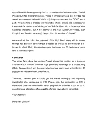 Appeal in which I was appearing had no connection at all with my matter. The Ld.
Presiding Judge, Chandramauli Kr. Prasad J, immediately said that they too had
seen it was unconnected and that the only thing common was that CIDCO was a
party. He asked me to proceed with my matter which I argued and succeeded in.
I assumed the matter stood de-tagged and left the Court. I’m not aware of what
happened thereafter, but if the hearing of the Civil Appeal proceeded, even
though it was found to be wrongly tagged, then it’s a matter of disquiet.”
As a result of this order, the judgment of the High Court along with its severe
findings has been set-aside without a debate, as well as its directions for a re-
tender. In effect, Mistry Constructions gets the tender and 35 hectares of prime
land at throwaway price.
Conclusion
The above facts show that Justice Prasad abused his position as a Judge of
Supreme Court in order to confer huge pecuniary advantage on a private party
(Mistry Constructions) and thus committed criminal misconduct under Section 13
(1) (d) of the Prevention of Corruption Act.
Therefore, I request you to kindly get this matter thoroughly and impartially
investigated after registering an FIR. Please note that registration of FIR is
mandatory (after the constitution bench judgment of Supreme Court of 2014)
once there are allegations of cognizable offences having being committed.
Yours faithfully,
PRASHANT BHUSHAN
 