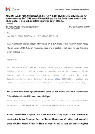 Om Prakash Poddar <om.poddar@gmail.com>
Attn: Mr. LALIT KUMAR GOSWAMI, SO (UTP-II),UT DIVISION[Supply Reason for
intervention by SHO GRP Anand Vihar Railway Station Delhi in residential area
while matter is sub-judice before Supreme Court of India]
1 message
Om Prakash Poddar <om.poddar@gmail.com> Thu, Oct 20, 2022 at 4:52 PM
To: lalit.kg63@nic.in
To,
Mr. LALIT KUMAR GOSWAMI, SO (UTP-II),UT DIVISION
Sub: Complaint against illegal intervention by SHO Anand Vihar Railway GRP Police
Station dated 20.10.2022 in residential area while matter is sub-juice before Supreme
Court of India.-reg.
Sir/Madam,
SHO GRP Anand Vihar Railway Station Delhi has visited Night Shelter Home
DUSIB-214 on 20.10.2022 at 9:00am for enquiry against Om Prakash, a Social
Worker and Petitioner at Supreme Court of India in Anti-
Prositution Matter Writ Petition (Criminal)D.NO. 18546/2022 without any
written intimation and went away without recording his staement in writing.
112 Call has been made against unmaed police officer in civil dress vide reference no.
5984283 dated 20.10.2022 at around 12:26pm
Hence, Supply Reason for intervention by SHO GRP Anand Vihar Railway Station Delhi
in residential area while matter is sub-judice before Suprem Court of India.
Please find enclosed a signed copy of the Details of Gang Rape Victims, petitions on
prostitution before Supreme Court of India, Photograps of victims and suspected
cases of Child Sexual Abuse for Help in rescue of my 17 year old minor daughter
 