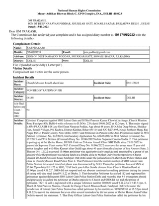 OM PRAKASH,
SON OF DEEP NARAYAN PODDAR, SHUKKAR HATT, SONAILI BAZAR, P.S.KADWA DELHI , DELHI
Dated: 15/11/2022
National Human Rights Commission
Manav Adhikar Bhawan Block-C, GPO Complex, INA,, DELHI -110023
Dear OM PRAKASH,
The Commission has recieved your complaint and it has assigned diary number as 19137/IN/2022 with the
following details:-
Complainant Details
Name: OM PRAKASH
Mobile: 9540389759 Email: om.poddar@gmail.com
Address: SON OF DEEP NARAYAN PODDAR, SHUKKAR HATT, SONAILI BAZAR, P.S.KADWA
District: DELHI State: DELHI
File Uploaded suceesfully ( Letter.pdf )
Victim Details
Complainant and victim are the same person.
Incident Details
Incident
Place:
Church Mission Road LahoriGate Incident Date: 09/11/2022
Incident
Category:
NON REGISTRATION OF FIR
Incident
District:
DELHI Incident State: DELHI
Is it filed
before any
Court /
State
HRC
No
Incident
Details:
Criminal Complaint against SHO Lahori Gate and SI Shri Praveen Kumar Chowki In charge, Church Mission
Road Fatehpuri Old Delhi-6 with reference to D.D.No. 23A dated 09.06.2022 at 12:26pm. 1. That under signed
is OM PRAKASH S/O Late Shri Deep Narayan Poddar, Age about 48 years, R/O Asha Deep Niwas, Shukkar
Hatt, Sonaili Village, P.S. Kadwa, District Katihar, Bihar-855114 and R/O RZF-893, Netaji Subhash Marg, Raj
Nagar Part-2, Palam Colony, New Delhi-110077 and Petitioner-in-Person in the Anti-Prostitution matter in Writ
Petition (Criminal) No. 242/2021, Interlocutory Application No. 66686/2022 in Writ Petition (Criminal) No.
137/2021 and Writ Petition (Criminal) Diary No. 18546/2022 before Supreme Court of India. 2. That petitioner
is putting up at the Shelter Home, DUSIB Code no.214 near Anand Vihar ISBT Delhi since 21.09.2022 to
pursue his Supreme Court matter W.P. Criminal Diary No. 18546/2022 to recover his never seen 17 year old
minor daughter and wife Rina Kumari alias Guddi age about 40 years from the clutches of Sex Abusers State. 3.
That on 09.11.2022 at around 15:00pm petitioner was again physically attacked and assaulted by a group of sex
abusers while the petitioner was taking lunch at a Dhaba close to Mother Dairy booth opposite to Church
situated at Church Mission Road, Fatehpuri Old Delhi under the jurisdiction of Lahori Gate Police Station and
close to Church Mission Road Police Post. 4. That Petitioner tried the mobile number of SHO Lahori Gate
Police Station for several times but phone was disconnected by SHO. Thereafter petitioner has sent SMS at
15:06:25pm dated 9.11.22 to SHO, “Call back your killer Gunda element from Church Mission Road at
15:00pm dated 9.11.22”. SHO did not respond and sex abusers continued assaulting petitioner during the course
of eating mid-day meal dated 9.11.22 at Dhaba. 5. That thereafter Petitioner has called 112 and registered his
grievances against delinquent SHO Lahori Gate Police Station Delhi and recorded that 4-5 youngsters abused
and physically assaulted the petitioner at Dhaba opposite to Church and SHO did not pick the phone of
petitioner. The 112 call is registered with a unique reference number 6089680 dated 9.11.22 at 15:43:51pm. 6.
That I.O. Shri Praveen Sharma, Chawki In Charge Church Mission Road, Fatehpuri Old Delhi under the
jurisdiction of Lahori Gate Police Station has called petitioner by his mobile no. 9899993266 at 15:52pm dated
9.11.22 to record the statement but even after several reminders he did not come to Shelter Home Anand Vihar
Delhi to record the statement. 7. That Duty Officer Lahori Gate Police Station has called the petitioner by his
 