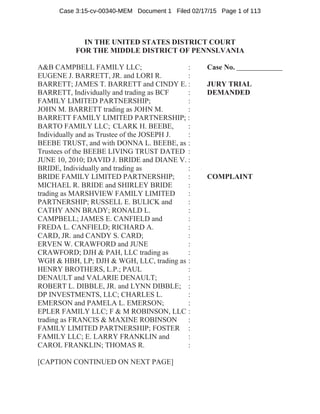 IN THE UNITED STATES DISTRICT COURT
FOR THE MIDDLE DISTRICT OF PENNSLVANIA
A&B CAMPBELL FAMILY LLC; : Case No.
EUGENE J. BARRETT, JR. and LORI R. :
BARRETT; JAMES T. BARRETT and CINDY E. : JURY TRIAL
BARRETT, Individually and trading as BCF : DEMANDED
FAMILY LIMITED PARTNERSHIP; :
JOHN M. BARRETT trading as JOHN M. :
BARRETT FAMILY LIMITED PARTNERSHIP; :
BARTO FAMILY LLC; CLARK H. BEEBE, :
Individually and as Trustee of the JOSEPH J. :
BEEBE TRUST, and with DONNA L. BEEBE, as :
Trustees of the BEEBE LIVING TRUST DATED :
JUNE 10, 2010; DAVID J. BRIDE and DIANE V. :
BRIDE, Individually and trading as :
BRIDE FAMILY LIMITED PARTNERSHIP; : COMPLAINT
MICHAEL R. BRIDE and SHIRLEY BRIDE :
trading as MARSHVIEW FAMILY LIMITED :
PARTNERSHIP; RUSSELL E. BULICK and :
CATHY ANN BRADY; RONALD L. :
CAMPBELL; JAMES E. CANFIELD and :
FREDA L. CANFIELD; RICHARD A. :
CARD, JR. and CANDY S. CARD; :
ERVEN W. CRAWFORD and JUNE :
CRAWFORD; DJH & PAH, LLC trading as :
WGH & HBH, LP; DJH & WGH, LLC, trading as :
HENRY BROTHERS, L.P.; PAUL :
DENAULT and VALARIE DENAULT; :
ROBERT L. DIBBLE, JR. and LYNN DIBBLE; :
DP INVESTMENTS, LLC; CHARLES L. :
EMERSON and PAMELA L. EMERSON; :
EPLER FAMILY LLC; F & M ROBINSON, LLC :
trading as FRANCIS & MAXINE ROBINSON :
FAMILY LIMITED PARTNERSHIP; FOSTER :
FAMILY LLC; E. LARRY FRANKLIN and :
CAROL FRANKLIN; THOMAS R. :
[CAPTION CONTINUED ON NEXT PAGE]
Case 3:15-cv-00340-MEM Document 1 Filed 02/17/15 Page 1 of 113
 
