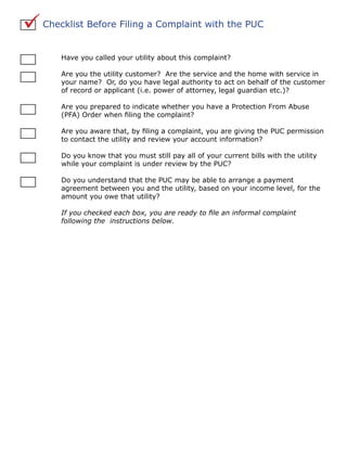   Checklist Before Filing a Complaint with the PUC


        Have you called your utility about this complaint?

        Are you the utility customer? Are the service and the home with service in
        your name? Or, do you have legal authority to act on behalf of the customer
        of record or applicant (i.e. power of attorney, legal guardian etc.)?

        Are you prepared to indicate whether you have a Protection From Abuse
        (PFA) Order when filing the complaint?

        Are you aware that, by filing a complaint, you are giving the PUC permission
        to contact the utility and review your account information?

        Do you know that you must still pay all of your current bills with the utility
        while your complaint is under review by the PUC?

        Do you understand that the PUC may be able to arrange a payment
        agreement between you and the utility, based on your income level, for the
        amount you owe that utility?

        If you checked each box, you are ready to file an informal complaint
        following the instructions below.
 