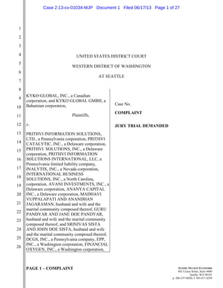 PAGE 1 – COMPLAINT
1
2
3
4
5
6
7
8
9
10
11
12
13
14
15
16
17
18
19
20
21
22
23
24
25
26
SLINDE NELSON STANFORD
601 Union Street, Suite 4400
Seattle, WA 98101
p. 206-237-0020; f. 503.417.4250
UNITED STATES DISTRICT COURT
WESTERN DISTRICT OF WASHINGTON
AT SEATTLE
KYKO GLOBAL, INC., a Canadian
corporation, and KYKO GLOBAL GMBH, a
Bahamian corporation,
Plaintiffs,
v.
PRITHVI INFORMATION SOLUTIONS,
LTD., a Pennsylvania corporation, PRITHVI
CATALYTIC, INC., a Delaware corporation,
PRITHVI SOLUTIONS, INC., a Delaware
corporation, PRITHVI INFORMATION
SOLUTIONS INTERNATIONAL, LLC, a
Pennsylvania limited liability company,
INALYTIX, INC., a Nevada corporation,
INTERNATIONAL BUSINESS
SOLUTIONS, INC., a North Carolina,
corporation, AVANI INVESTMENTS, INC., a
Delaware corporation, ANANYA CAPITAL
INC., a Delaware corporation, MADHAVI
VUPPALAPATI AND ANANDHAN
JAGARAMAN, husband and wife and the
marital community composed thereof, GURU
PANDYAR AND JANE DOE PANDYAR,
husband and wife and the marital community
composed thereof, and SRINIVAS SISTA
AND JOHN DOE SISTA, husband and wife
and the marital community composed thereof,
DCGS, INC., a Pennsylvania company, EPP,
INC., a Washington corporation, FINANCIAL
OXYGEN, INC., a Washington corporation,
Case No.
COMPLAINT
JURY TRIAL DEMANDED
Case 2:13-cv-01034-MJP Document 1 Filed 06/17/13 Page 1 of 27
 
