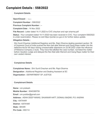 Complaint Details : 558/2022
Complaint Details
Open/Closed : Open
Complaint Number : 558/2022
Previous Complaint Number : --
Complaint Date : 14 Nov 2022
File Record : Letter dated 14.11.2022 to CVC chauhan and rajni sharma.pdf
Status : Your complaint dated 14-11-2022 has been received in CVC. Your complaint 558/2022
is under examination. Please re-visit https://portal.cvc.gov.in for further status update.
Allegation Details :
Shri Sunil Chauhan Additional Registrar and Ms. Rajni Sharma dealing assistant section 1B
of Supreme Court of India pushed the Non bail able Warrant and Gang Rape matter into the
defective list for 90 days raising unreasonable objections on 22.06.2022 under the influence
of Reliance Company s touts. They have Not allotted the case number, not listed the matter
before Vacation Judge and delayed the Non Bail able Warrant and Gang Rape matter for their
own vested interest.
Complainee Details
Complainee Name : Shri Sunil Chauhan and Ms. Rajni Sharma
Designation : Additional Registrar and Dealing Assistant at SC
Organization : DEPARTMENT OF JUSTICE
Complainant Details
Name : om prakash
Mobile Number : 9540389759
Email : om.poddar@gmail.com
Address : ASHA DEEP NIWAS, SHUKKAR HATT, SONAILI BAZAR, P.S. KADWA
City : KATIHAR
District : KATIHAR
State : BIHAR
Pin Code : 855114
 