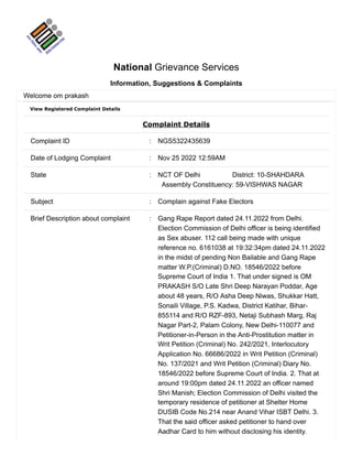 View Registered Complaint Details
Complaint Details
Complaint ID : NGS5322435639
Date of Lodging Complaint : Nov 25 2022 12:59AM
State : NCT OF Delhi District: 10-SHAHDARA
Assembly Constituency: 59-VISHWAS NAGAR
Subject : Complain against Fake Electors
Brief Description about complaint : Gang Rape Report dated 24.11.2022 from Delhi.
Election Commission of Delhi officer is being identified
as Sex abuser. 112 call being made with unique
reference no. 6161038 at 19:32:34pm dated 24.11.2022
in the midst of pending Non Bailable and Gang Rape
matter W.P.(Criminal) D.NO. 18546/2022 before
Supreme Court of India 1. That under signed is OM
PRAKASH S/O Late Shri Deep Narayan Poddar, Age
about 48 years, R/O Asha Deep Niwas, Shukkar Hatt,
Sonaili Village, P.S. Kadwa, District Katihar, Bihar-
855114 and R/O RZF-893, Netaji Subhash Marg, Raj
Nagar Part-2, Palam Colony, New Delhi-110077 and
Petitioner-in-Person in the Anti-Prostitution matter in
Writ Petition (Criminal) No. 242/2021, Interlocutory
Application No. 66686/2022 in Writ Petition (Criminal)
No. 137/2021 and Writ Petition (Criminal) Diary No.
18546/2022 before Supreme Court of India. 2. That at
around 19:00pm dated 24.11.2022 an officer named
Shri Manish; Election Commission of Delhi visited the
temporary residence of petitioner at Shelter Home
DUSIB Code No.214 near Anand Vihar ISBT Delhi. 3.
That the said officer asked petitioner to hand over
Aadhar Card to him without disclosing his identity.
National Grievance Services
Information, Suggestions & Complaints
Welcome om prakash
 