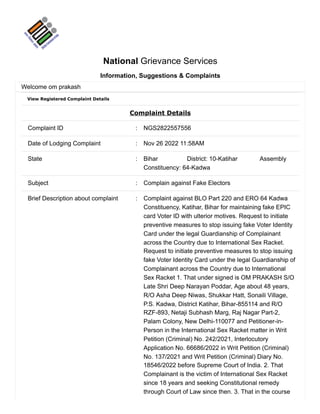 View Registered Complaint Details
Complaint Details
Complaint ID : NGS2822557556
Date of Lodging Complaint : Nov 26 2022 11:58AM
State : Bihar District: 10-Katihar Assembly
Constituency: 64-Kadwa
Subject : Complain against Fake Electors
Brief Description about complaint : Complaint against BLO Part 220 and ERO 64 Kadwa
Constituency, Katihar, Bihar for maintaining fake EPIC
card Voter ID with ulterior motives. Request to initiate
preventive measures to stop issuing fake Voter Identity
Card under the legal Guardianship of Complainant
across the Country due to International Sex Racket.
Request to initiate preventive measures to stop issuing
fake Voter Identity Card under the legal Guardianship of
Complainant across the Country due to International
Sex Racket 1. That under signed is OM PRAKASH S/O
Late Shri Deep Narayan Poddar, Age about 48 years,
R/O Asha Deep Niwas, Shukkar Hatt, Sonaili Village,
P.S. Kadwa, District Katihar, Bihar-855114 and R/O
RZF-893, Netaji Subhash Marg, Raj Nagar Part-2,
Palam Colony, New Delhi-110077 and Petitioner-in-
Person in the International Sex Racket matter in Writ
Petition (Criminal) No. 242/2021, Interlocutory
Application No. 66686/2022 in Writ Petition (Criminal)
No. 137/2021 and Writ Petition (Criminal) Diary No.
18546/2022 before Supreme Court of India. 2. That
Complainant is the victim of International Sex Racket
since 18 years and seeking Constitutional remedy
through Court of Law since then. 3. That in the course
National Grievance Services
Information, Suggestions & Complaints
Welcome om prakash
 