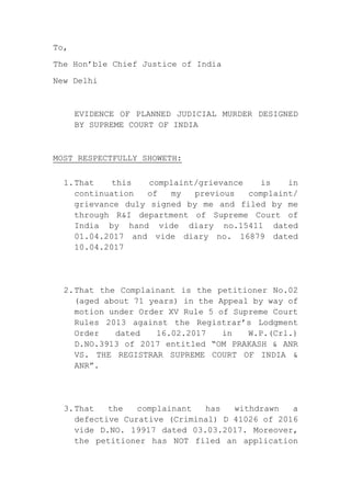 To,
The Hon’ble Chief Justice of India
New Delhi
EVIDENCE OF PLANNED JUDICIAL MURDER DESIGNED
BY SUPREME COURT OF INDIA
MOST RESPECTFULLY SHOWETH:
1.That this complaint/grievance is in
continuation of my previous complaint/
grievance duly signed by me and filed by me
through R&I department of Supreme Court of
India by hand vide diary no.15411 dated
01.04.2017 and vide diary no. 16879 dated
10.04.2017
2.That the Complainant is the petitioner No.02
(aged about 71 years) in the Appeal by way of
motion under Order XV Rule 5 of Supreme Court
Rules 2013 against the Registrar’s Lodgment
Order dated 16.02.2017 in W.P.(Crl.)
D.NO.3913 of 2017 entitled “OM PRAKASH & ANR
VS. THE REGISTRAR SUPREME COURT OF INDIA &
ANR”.
3.That the complainant has withdrawn a
defective Curative (Criminal) D 41026 of 2016
vide D.NO. 19917 dated 03.03.2017. Moreover,
the petitioner has NOT filed an application
 