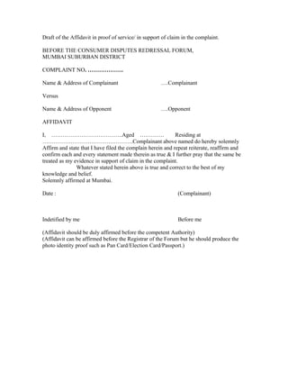 Draft of the Affidavit in proof of service/ in support of claim in the complaint.

BEFORE THE CONSUMER DISPUTES REDRESSAL FORUM,
MUMBAI SUBURBAN DISTRICT

COMPLAINT NO. ……………….

Name & Address of Complainant                         ….Complainant

Versus

Name & Address of Opponent                            ….Opponent

AFFIDAVIT

I, ………………………………..Aged ………….                                 Residing at
…………………………………………Complainant above named do hereby solemnly
Affirm and state that I have filed the complain herein and repeat reiterate, reaffirm and
confirm each and every statement made therein as true & I further pray that the same be
treated as my evidence in support of claim in the complaint.
               Whatever stated herein above is true and correct to the best of my
knowledge and belief.
Solemnly affirmed at Mumbai.

Date :                                                        (Complainant)



Indetified by me                                              Before me

(Affidavit should be duly affirmed before the competent Authority)
(Affidavit can be affirmed before the Registrar of the Forum but he should produce the
photo identity proof such as Pan Card/Election Card/Passport.)
 