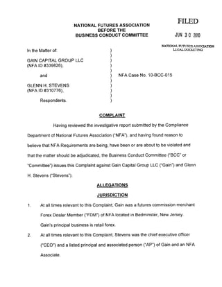FILEDNATIONAL FUTURES ASSOGIATION
BEFORE THE
BUSINESS CONDUCT COMMITTEE JUN 3 O 2OIO
NATIONAL FIJTT]RFS ASSOCIATION
LECAL DOCKETINGIn the Matter of:
GAIN CAPITAL GROUP LLC
(NFA lD #339826),
ano
GLENN H. STEVENS
(NFA lD #310776),
Respondents.
NFA Case No. 10-BCC-015
COMPLAINT
Having reviewed the investigative report submitted by the Compliance
Department of National Futures Association ('NFA"), and having found reason to
believe that NFA Requirements afe being, have been or are about to be violated and
that the matter should be adjudicated, the Business Conduct Committee ("BCC" or
"Committee") issues this Complaint against Gain Capital Group LLC ("Gain") and Glenn
H. Stevens ("Stevens").
ALLEGATIONS
JURISDICTION
1. At all times relevant to this Complaint, Gain was a futures commission merchant
Forex Dealer Member (.'FDM') of NFA located in Bedminster, New Jersey.
Gain's principal business is retail forex.
2. At all times relevant to this Complaint, Stevens was the chief executive officer
('CEO") and a listed principal and associated person ("AP") of Gain and an NFA
Associate.
 