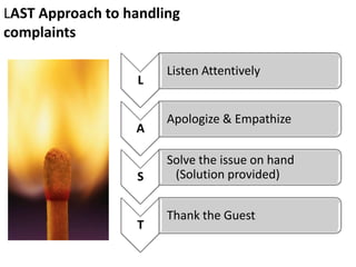 LAST Approach to handling
complaints

                       Listen Attentively
                   L

                       Apologize & Empathize
                  A

                       Solve the issue on hand
                  S     (Solution provided)


                       Thank the Guest
                  T
 