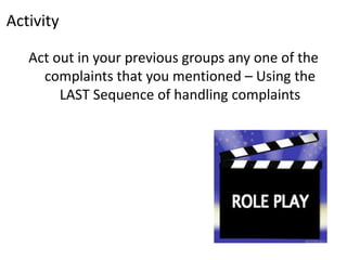 Activity

   Act out in your previous groups any one of the
     complaints that you mentioned – Using the
        LAST Sequence of handling complaints
 