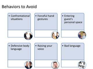 Behaviors to Avoid
   • Confrontational   • Forceful hand   • Entering
     situations          gestures          guest’s
                                           personal space




   • Defensive body    • Raising your    • Bad language
     language            voice
 