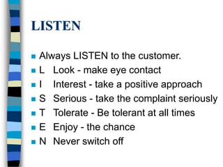 LISTEN
 Always LISTEN to the customer.
 L Look - make eye contact
 I Interest - take a positive approach
 S Serious - take the complaint seriously
 T Tolerate - Be tolerant at all times
 E Enjoy - the chance
 N Never switch off
 