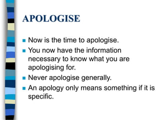 APOLOGISE
 Now is the time to apologise.
 You now have the information
necessary to know what you are
apologising for.
 Never apologise generally.
 An apology only means something if it is
specific.
 