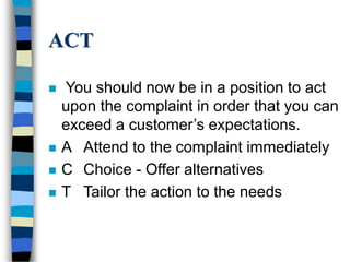 ACT
 You should now be in a position to act
upon the complaint in order that you can
exceed a customer’s expectations.
 A Attend to the complaint immediately
 C Choice - Offer alternatives
 T Tailor the action to the needs
 