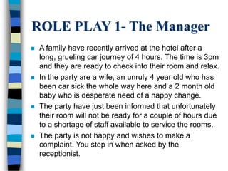 ROLE PLAY 1- The Manager
 A family have recently arrived at the hotel after a
long, grueling car journey of 4 hours. The time is 3pm
and they are ready to check into their room and relax.
 In the party are a wife, an unruly 4 year old who has
been car sick the whole way here and a 2 month old
baby who is desperate need of a nappy change.
 The party have just been informed that unfortunately
their room will not be ready for a couple of hours due
to a shortage of staff available to service the rooms.
 The party is not happy and wishes to make a
complaint. You step in when asked by the
receptionist.
 