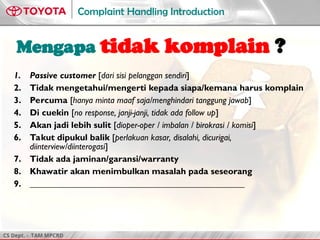CS Dept. - TAM MPCRD
Complaint Handling Introduction
Mengapa tidak komplain ?
1. Passive customer [dari sisi pelanggan sendiri]
2. Tidak mengetahui/mengerti kepada siapa/kemana harus komplain
3. Percuma [hanya minta maaf saja/menghindari tanggung jawab]
4. Di cuekin [no response, janji-janji, tidak ada follow up]
5. Akan jadi lebih sulit [dioper-oper / imbalan / birokrasi / komisi]
6. Takut dipukul balik [perlakuan kasar, disalahi, dicurigai,
diinterview/diinterogasi]
7. Tidak ada jaminan/garansi/warranty
8. Khawatir akan menimbulkan masalah pada seseorang
9. ________________________________________________
 