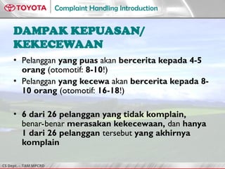 CS Dept. - TAM MPCRD
Complaint Handling Introduction
DAMPAK KEPUASAN/
KEKECEWAAN
• Pelanggan yang puas akan bercerita kepada 4-5
orang (otomotif: 8-10!)
• Pelanggan yang kecewa akan bercerita kepada 8-
10 orang (otomotif: 16-18!)
• 6 dari 26 pelanggan yang tidak komplain,
benar-benar merasakan kekecewaan, dan hanya
1 dari 26 pelanggan tersebut yang akhirnya
komplain
 