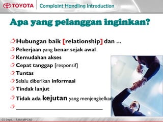CS Dept. - TAM MPCRD
Complaint Handling Introduction
Apa yang pelanggan inginkan?
Hubungan baik [relationship] dan …
Pekerjaan yang benar sejak awal
Kemudahan akses
Cepat tanggap [responsif]
Tuntas
Selalu diberikan informasi
Tindak lanjut
Tidak ada kejutan yang menjengkelkan
_____________________________
 