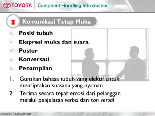 CS Dept. - TAM MPCRD
Complaint Handling Introduction
 Posisi tubuh
 Ekspresi muka dan suara
 Postur
 Konversasi
 Penampilan
1. Gunakan bahasa tubuh yang efektif untuk
menciptakan suasana yang nyaman
2. Terima secara tepat emosi dari pelanggan
melalui penjelasan verbal dan non verbal
1 Komunikasi Tatap Muka
 