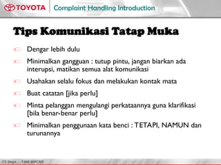 CS Dept. - TAM MPCRD
Complaint Handling Introduction
Tips Komunikasi Tatap Muka
 Dengar lebih dulu
 Minimalkan gangguan : tutup pintu, jangan biarkan ada
interupsi, matikan semua alat komunikasi
 Usahakan selalu fokus dan melakukan kontak mata
 Buat catatan [jika perlu]
 Minta pelanggan mengulangi perkataannya guna klarifikasi
[bila benar-benar perlu]
 Minimalkan penggunaan kata benci : TETAPI, NAMUN dan
turunannya
 