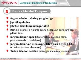 CS Dept. - TAM MPCRD
Complaint Handling Introduction
2 Kontak Melalui Telepon
 Angkat sebelum dering yang ketiga
 Jaga sikap duduk
 Jalankan teknik mendengar aktif
 Kunci : intonasi & volume suara, kecepatan berbicara dan
pilihan kata.
 Jangan dioper-oper [jika terpaksa, pastikan nama,
perusahaan dan masalahnya]
 Jangan dibiarkan menunggu lebih dari 1 menit [jika
terpaksa, jelaskan alasannya]
 Tutup telepon setelah pelanggan menutup telepon
 