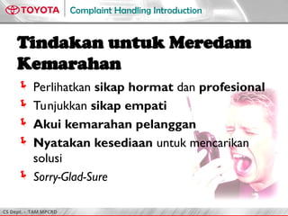 CS Dept. - TAM MPCRD
Complaint Handling Introduction
Tindakan untuk Meredam
Kemarahan
 Perlihatkan sikap hormat dan profesional
 Tunjukkan sikap empati
 Akui kemarahan pelanggan
 Nyatakan kesediaan untuk mencarikan
solusi
 Sorry-Glad-Sure
 