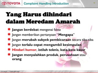 CS Dept. - TAM MPCRD
Complaint Handling Introduction
Yang Harus dihindari
dalam Meredam Amarah
 Jangan berdebat mengenai fakta
 Jangan memberikan pertanyaan “Mengapa”
 Jangan merubah subyek pembicaraan secara tiba-tiba
 Jangan terlalu cepat mengambil kesimpulan
 Hindari humor, istilah teknis, kata-kata kasar
 Jangan menyalahkan produk, perusahaan atau
orang
 