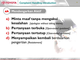 CS Dept. - TAM MPCRD
Complaint Handling Introduction
a) Minta maaf tanpa mengakui
kesalahan [apologize without taking blame]
b) Pertanyaan terbuka [Open-ended questions]
c) Pertanyaan tertutup [Close-ended questions]
d) Menyampaikan kembali berdasarkan
pengertian [Restatement]
4A Mendengarkan Aktif
 